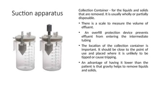 Suction apparatus
Collection Container - for the liquids and solids
that are removed. It is usually wholly or partially
disposable.
• There is a scale to measure the volume of
effluent.
• An overfill protection device prevents
effluent from entering the intermediate
tubing
• The location of the collection container is
important. It should be close to the point of
use and placed where it is unlikely to be
tipped or cause tripping.
• An advantage of having it lower than the
patient is that gravity helps to remove liquids
and solids.
 