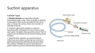 Suction apparatus
Catheter Types
a. Flexible Catheters are especially useful for
suctioning through a tube. There is usually an opening
to atmosphere that can be controlled by the user to
alter or release the suction. There are a number of
openings at the tip
b. Yankauer rigid suction catheter is useful for
removing solids and liquids from the mouth or other
open space. Its rigidity allows good tip control. There is
a guard over the patient end to prevent it being closed
by tissue
c. Closed Suction Catheters are used primarily in
critical care areas where suctioning may need to be
performed frequently with least aerosol generation.
The catheter is flexible and can be retracted into a
plastic sheath to prevent contamination between uses.
 