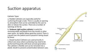 Suction apparatus
Catheter Types
a. Flexible Catheters are especially useful for
suctioning through a tube. There is usually an opening
to atmosphere that can be controlled by the user to
alter or release the suction. There are a number of
openings at the tip
b. Yankauer rigid suction catheter is useful for
removing solids and liquids from the mouth or other
open space. Its rigidity allows good tip control. There is
a guard over the patient end to prevent it being closed
by tissue
c. Closed Suction Catheters are used primarily in
critical care areas where suctioning may need to be
performed frequently with least aerosol generation.
The catheter is flexible and can be retracted into a
plastic sheath to prevent contamination between uses.
 