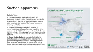 Suction apparatus
Catheter Types
a. Flexible Catheters are especially useful for
suctioning through a tube. There is usually an opening
to atmosphere that can be controlled by the user to
alter or release the suction. There are a number of
openings at the tip
b. Yankauer rigid suction catheter is useful for
removing solids and liquids from the mouth or other
open space. Its rigidity allows good tip control. There is
a guard over the patient end to prevent it being closed
by tissue
c. Closed Suction Catheters are used primarily in
critical care areas where suctioning may need to be
performed frequently with least aerosol generation.
The catheter is flexible and can be retracted into a
plastic sheath to prevent contamination between uses.
 