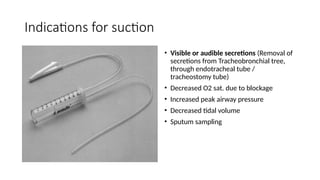 Indications for suction
• Visible or audible secretions (Removal of
secretions from Tracheobronchial tree,
through endotracheal tube /
tracheostomy tube)
• Decreased O2 sat. due to blockage
• Increased peak airway pressure
• Decreased tidal volume
• Sputum sampling
 
