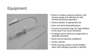 Equipment
• Electric or battery powered aspirator with
pressure gauge and collection jar with
overflow protection apparatus
• Suction catheter of appropriate size
• Clean and sterile disposable gloves
• A manual resuscitator bag ( for hyperinflation
of the lungs if not contra-indicated)
• An oxygen source (when pre-oxygenation is
medically indicated)
• Sterile normal saline(for instillation)
• Suction catheter
• Sterile cleaning solution ( sterile distilled
water with hydrogen peroxide or alcohol)
 