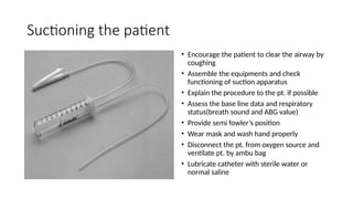 Suctioning the patient
• Encourage the patient to clear the airway by
coughing
• Assemble the equipments and check
functioning of suction apparatus
• Explain the procedure to the pt. if possible
• Assess the base line data and respiratory
status(breath sound and ABG value)
• Provide semi fowler’s position
• Wear mask and wash hand properly
• Disconnect the pt. from oxygen source and
ventilate pt. by ambu bag
• Lubricate catheter with sterile water or
normal saline
 