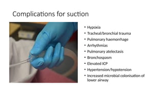 Complications for suction
• Hypoxia
• Tracheal/bronchial trauma
• Pulmonary haemorrhage
• Arrhythmias
• Pulmonary atelectasis
• Bronchospasm
• Elevated ICP
• Hypertension/hypotension
• Increased microbial colonisation of
lower airway
 