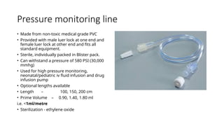Pressure monitoring line
• Made from non-toxic medical grade PVC
• Provided with male luer lock at one end and
female luer lock at other end and fits all
standard equipment.
• Sterile, individually packed in Blister pack.
• Can withstand a pressure of 580 PSI (30,000
mmhg)
• Used for high pressure monitoring,
neonatal/pediatric iv fluid infusion and drug
infusion pump
• Optional lengths available
• Length – 100, 150, 200 cm
• Prime Volume – 0.90, 1.40, 1.80 ml
i.e. <1ml/metre
• Sterilization - ethylene oxide
 