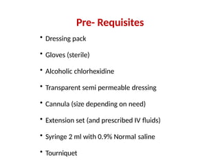 Pre- Requisites
• Dressing pack
• Gloves (sterile)
• Alcoholic chlorhexidine
• Transparent semi permeable dressing
• Cannula (size depending on need)
• Extension set (and prescribed IV fluids)
• Syringe 2 ml with 0.9% Normal saline
• Tourniquet
 