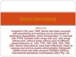 About Us
Incepted in the year 1998, Denex has been occupied
with assembling and sending out an assortment of
restorative disposables, which incorporates I.V. Cannula
with PTFE Catheter (with wings with port, with wings
without port, without wings without port) of different
sizes/measures i.e. 14G, 17G, 18G, 20G, 22G, 24G,
26G. Denex International, have been effectively ready to
execute and archive quality administration framework
(QMS) which has been ensured ISO9001:2008 by
International Standards Certifications (ISC) Pty. Ltd.
Denex International
 