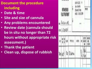 Document the procedure 
. 
including 
• Date & time 
• Site and size of cannula 
• Any problems encountered 
• Review date (cannula should 
be in situ no longer than 72 
hours without appropriate risk 
assessment.) 
• Thank the patient 
• Clean up, dispose of rubbish 
 
