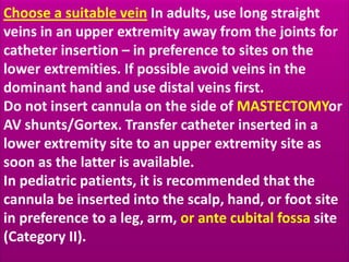 Choose a suitable vein In adults, use long straight 
veins in an upper extremity away from the joints for 
catheter insertion – in preference to sites on the 
lower extremities. If possible avoid veins in the 
dominant hand and use distal veins first. 
Do not insert cannula on the side of MASTECTOMYor 
AV shunts/Gortex. Transfer catheter inserted in a 
lower extremity site to an upper extremity site as 
soon as the latter is available. 
In pediatric patients, it is recommended that the 
cannula be inserted into the scalp, hand, or foot site 
in preference to a leg, arm, or ante cubital fossa site 
(Category II). 
 
