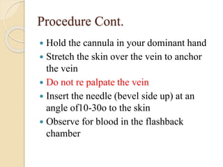 Procedure Cont.
 Hold the cannula in your dominant hand
 Stretch the skin over the vein to anchor
the vein
 Do not re palpate the vein
 Insert the needle (bevel side up) at an
angle of10-30o to the skin
 Observe for blood in the flashback
chamber
 
