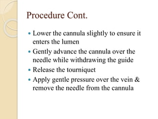 Procedure Cont.
 Lower the cannula slightly to ensure it
enters the lumen
 Gently advance the cannula over the
needle while withdrawing the guide
 Release the tourniquet
 Apply gentle pressure over the vein &
remove the needle from the cannula
 