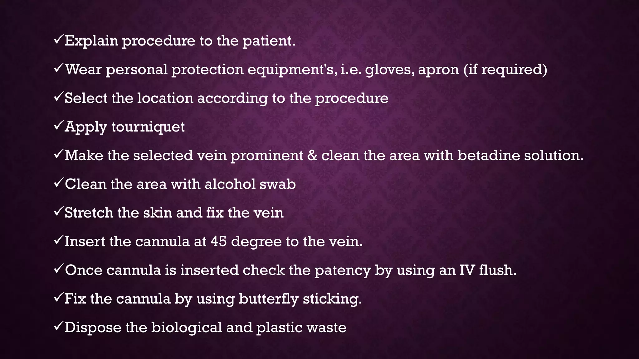 Explain procedure to the patient.
Wear personal protection equipment's, i.e. gloves, apron (if required)
Select the location according to the procedure
Apply tourniquet
Make the selected vein prominent & clean the area with betadine solution.
Clean the area with alcohol swab
Stretch the skin and fix the vein
Insert the cannula at 45 degree to the vein.
Once cannula is inserted check the patency by using an IV flush.
Fix the cannula by using butterfly sticking.
Dispose the biological and plastic waste
 