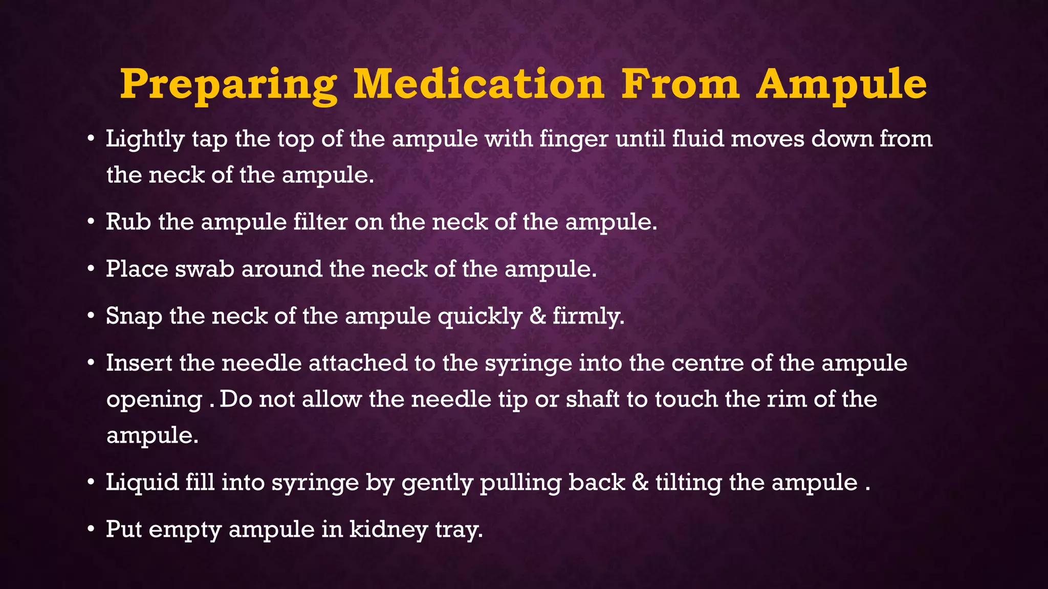 Preparing Medication From Ampule
• Lightly tap the top of the ampule with finger until fluid moves down from
the neck of the ampule.
• Rub the ampule filter on the neck of the ampule.
• Place swab around the neck of the ampule.
• Snap the neck of the ampule quickly & firmly.
• Insert the needle attached to the syringe into the centre of the ampule
opening . Do not allow the needle tip or shaft to touch the rim of the
ampule.
• Liquid fill into syringe by gently pulling back & tilting the ampule .
• Put empty ampule in kidney tray.
 