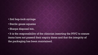 • 2ml hep-lock syringe
• Sterile gauze squares
• Sharps disposal bin.
• It is the responsibility of the clinician inserting the PIVC to ensure
items have not passed their expiry dates and that the integrity of
the packaging has been maintained.
 