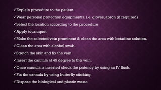 Explain procedure to the patient.
Wear personal protection equipment's, i.e. gloves, apron (if required)
Select the location according to the procedure
Apply tourniquet
Make the selected vein prominent & clean the area with betadine solution.
Clean the area with alcohol swab
Stretch the skin and fix the vein
Insert the cannula at 45 degree to the vein.
Once cannula is inserted check the patency by using an IV flush.
Fix the cannula by using butterfly sticking.
Dispose the biological and plastic waste
 