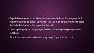 • Expel the excess air bubbles , remove needle from the ampule , hold
syringe with tip of barrel upwards , tap the side of the syringe to raise
the bubbles towards the tip of the barrel .
• Draw up slightly on the plunger & then push the plunger upward to
eject air.
• Attach the covered needle to the syringe & put it in the tray.
 