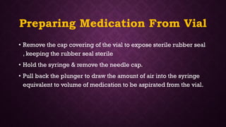 Preparing Medication From Vial
• Remove the cap covering of the vial to expose sterile rubber seal
, keeping the rubber seal sterile
• Hold the syringe & remove the needle cap.
• Pull back the plunger to draw the amount of air into the syringe
equivalent to volume of medication to be aspirated from the vial.
 