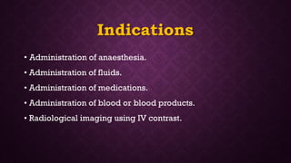 Indications
• Administration of anaesthesia.
• Administration of fluids.
• Administration of medications.
• Administration of blood or blood products.
• Radiological imaging using IV contrast.
 