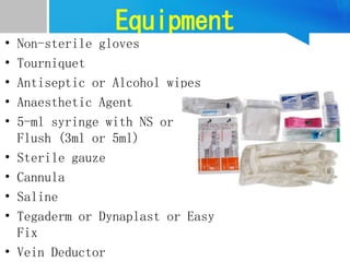 Equipment
• Non-sterile gloves
• Tourniquet
• Antiseptic or Alcohol wipes
• Anaesthetic Agent
• 5-ml syringe with NS or Poshi
Flush (3ml or 5ml)
• Sterile gauze
• Cannula
• Saline
• Tegaderm or Dynaplast or Easy
Fix
• Vein Deductor
 