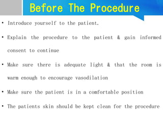 Before The Procedure
• Introduce yourself to the patient.
• Explain the procedure to the patient & gain informed
consent to continue
• Make sure there is adequate light & that the room is
warm enough to encourage vasodilation
• Make sure the patient is in a comfortable position
• The patients skin should be kept clean for the procedure
 