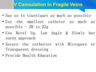 IV Cannulation in Fragile Veins
• Say no to tourniquet as much as possible
• Use the smallest catheter as much as
possible - 20 to 22g
• Use Bevel Up, Low Angle & Slowly but
surey approach
• Secure the catherter with Micropore or
Transparent dressing
• Provide Health Education
 