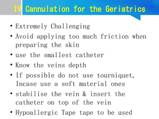 IV Cannulation for the Geriatrics
• Extremely Challenging
• Avoid applying too much friction when
preparing the skin
• use the smallest catheter
• Know the veins depth
• If possible do not use tourniquet,
Incase use a soft material ones
• stabilise the vein & insert the
catheter on top of the vein
• Hypoallergic Tape tape to be used
 