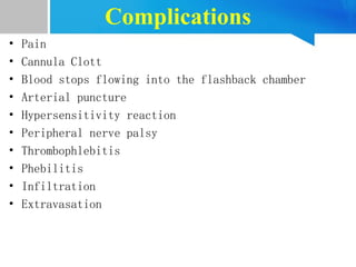 Complications
• Pain
• Cannula Clott
• Blood stops flowing into the flashback chamber
• Arterial puncture
• Hypersensitivity reaction
• Peripheral nerve palsy
• Thrombophlebitis
• Phebilitis
• Infiltration
• Extravasation
 