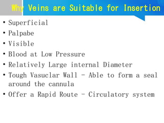 Why Veins are Suitable for Insertion
• Superficial
• Palpabe
• Visible
• Blood at Low Pressure
• Relatively Large internal Diameter
• Tough Vasuclar Wall - Able to form a seal
around the cannula
• Offer a Rapid Route - Circulatory system
 