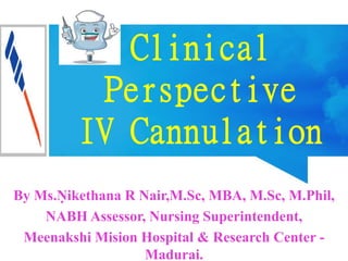 Clinical
Perspective
IV Cannulation
By Ms.Ṇikethana R Nair,M.Sc, MBA, M.Sc, M.Phil,
NABH Assessor, Nursing Superintendent,
Meenakshi Mision Hospital & Research Center -
Madurai.
 
