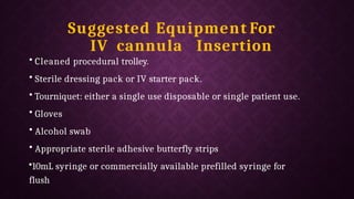 Suggested Equipment For
IV cannula Insertion
• Cleaned procedural trolley.
• Sterile dressing pack or IV starter pack.
• Tourniquet: either a single use disposable or single patient use.
• Gloves
• Alcohol swab
• Appropriate sterile adhesive butterfly strips
•10mL syringe or commercially available prefilled syringe for
flush
 
