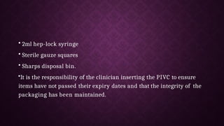 • 2ml hep-lock syringe
• Sterile gauze squares
• Sharps disposal bin.
•It is the responsibility of the clinician inserting the PIVC to ensure
items have not passed their expiry dates and that the integrity of the
packaging has been maintained.
 