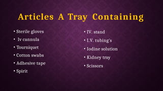 Articles A Tray Containing
• Sterile gloves
• Iv cannula
• Tourniquet
• Cotton swabs
• Adhesive tape
• Spirit
• IV. stand
• I.V. tubing's
• Iodine solution
• Kidney tray
• Scissors
 