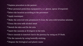 Explain procedure to the patient.
Wear personal protection equipment's, i.e. gloves, apron (if required)
Select the location according to the procedure
Apply tourniquet
Make the selected vein prominent & clean the area with betadine solution.
Clean the area with alcohol swab
Stretch the skin and fix the vein
Insert the cannula at 45 degree to the vein.
Once cannula is inserted check the patency by using an IV flush.
Fix the cannula by using butterfly sticking.
Dispose the biological and plastic waste
 
