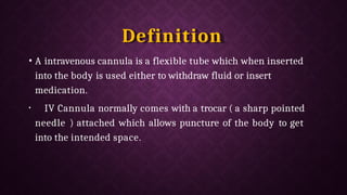 Definition
• A intravenous cannula is a flexible tube which when inserted
into the body is used either to withdraw fluid or insert
medication.
• IV Cannula normally comes with a trocar ( a sharp pointed
needle ) attached which allows puncture of the body to get
into the intended space.
 