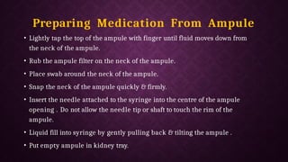 Preparing Medication From Ampule
• Lightly tap the top of the ampule with finger until fluid moves down from
the neck of the ampule.
• Rub the ampule filter on the neck of the ampule.
• Place swab around the neck of the ampule.
• Snap the neck of the ampule quickly & firmly.
• Insert the needle attached to the syringe into the centre of the ampule
opening . Do not allow the needle tip or shaft to touch the rim of the
ampule.
• Liquid fill into syringe by gently pulling back & tilting the ampule .
• Put empty ampule in kidney tray.
 