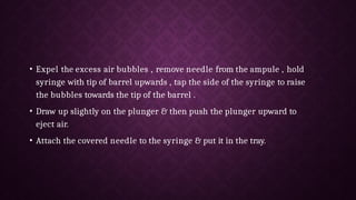 • Expel the excess air bubbles , remove needle from the ampule , hold
syringe with tip of barrel upwards , tap the side of the syringe to raise
the bubbles towards the tip of the barrel .
• Draw up slightly on the plunger & then push the plunger upward to
eject air.
• Attach the covered needle to the syringe & put it in the tray.
 