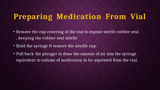 Preparing Medication From Vial
• Remove the cap covering of the vial to expose sterile rubber seal
, keeping the rubber seal sterile
• Hold the syringe & remove the needle cap.
• Pull back the plunger to draw the amount of air into the syringe
equivalent to volume of medication to be aspirated from the vial.
 