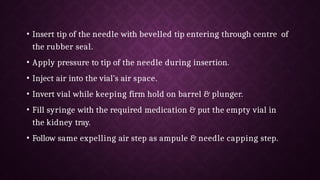 • Insert tip of the needle with bevelled tip entering through centre of
the rubber seal.
• Apply pressure to tip of the needle during insertion.
• Inject air into the vial’s air space.
• Invert vial while keeping firm hold on barrel & plunger.
• Fill syringe with the required medication & put the empty vial in
the kidney tray.
• Follow same expelling air step as ampule & needle capping step.
 