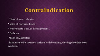 Contraindication
• Sites close to infection .
• Veins of fractured limbs .
• Where there is an AV fistula present .
• Oedema.
• Side of Mastectom
Extra care to be taken on patients with bleeding, clotting disorders & on
warfarin.
 