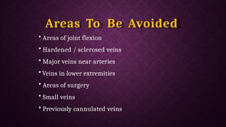 Areas To Be Avoided
• Areas of joint flexion
• Hardened / sclerosed veins
• Major veins near arteries
• Veins in lower extremities
• Areas of surgery
• Small veins
• Previously cannulated veins
 