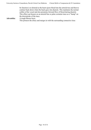 University Section of Anaesthesia, Pain & Critical Care Medicine Clinical Skills in Venepuncture & IV Cannulation
Its function is to distend as the heart ejects blood into the arterial tree and then to
contract back down when the heart goes into diastole. This maintains the normal
calibre of the vessel and also promotes forward flow of blood during diastole.
This effect can beseen on an arterial line or pulse oximeter trace as a "bump" on
the downstroke of the trace.
Adventitia: A tough fibrous layer.
This protects the artery and merges in with the surrounding connective tissu
Page 10 of 16
 