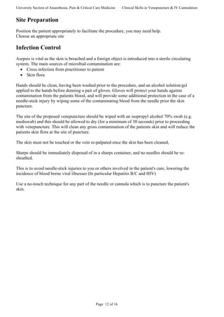 University Section of Anaesthesia, Pain & Critical Care Medicine Clinical Skills in Venepuncture & IV Cannulation
Site Preparation
Position the patient appropriately to facilitate the procedure, you may need help.
Choose an appropriate site
Infection Control
Asepsis is vital as the skin is breached and a foreign object is introduced into a sterile circulating
system. The main sources of microbial contamination are:
• Cross infection from practitioner to patient
• Skin flora
Hands should be clean, having been washed prior to the procedure, and an alcohol solution/gel
applied to the hands before donning a pair of gloves. Gloves will protect your hands against
contamination from the patients blood, and will provide some additional protection in the case of a
needle-stick injury by wiping some of the contaminating blood from the needle prior the skin
puncture.
The site of the proposed venepuncture should be wiped with an isopropyl alcohol 70% swab (e.g.
mediswab) and this should be allowed to dry (for a minimum of 30 seconds) prior to proceeding
with venepuncture. This will clean any gross contamination of the patients skin and will reduce the
patients skin flora at the site of puncture.
The skin must not be touched or the vein re-palpated once the skin has been cleaned,
Sharps should be immediately disposed of in a sharps container, and no needles should be re-
sheathed.
This is to avoid needle-stick injuries to you or others involved in the patient's care, lowering the
incidence of blood borne viral illnesses (In particular Hepatitis B/C and HIV)
Use a no-touch technique for any part of the needle or cannula which is to puncture the patient's
skin.
Page 12 of 16
 