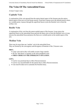University Section of Anaesthesia, Pain & Critical Care Medicine Clinical Skills in Venepuncture & IV Cannulation
The Veins Of The Antecubital Fossa
At least 3 major veins;
Cephalic Vein
A continuation of the vein upward from the antero-lateral aspect of the forearm onto the antero-
lateral aspect of the arm over the biceps muscle. From here it passes up to the deltoid muscle where,
at a variable point, it passes through the superficial fascia to join the brachial vein to form the
axillary vein.
Basilic Vein
A continuation of the vein from the antero-medial aspect of the forearm. It may pierce the
superficial fascia in the antecubital fossa and join the deep veins to form the brachial vein or it may
traverse the antecubital fossa and pierce the fascia at a variable point on the medial aspect of the
arm.
Median Vein
There may be more than one ‘median’ vein in the antecubital fossa.
They are formed by the convergence and divergence of branches of the 3 forearm vems.
PRO's
• Large veins and so they will readily accept a large cannula.
• Do not "shut down" as quickly as the more peripheral veins.
• FIRST CHOICE IN THE EMERGENCY SITUATION.
CON's
• Can be very positional due to elbow flexion/extension.
• Can be very uncomfortable for the patient due to elbow flexion/extension.
• Care must be taken not to cannulate the brachial artery.•
Page 7 of 16
 