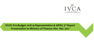 IVCA’s Pre-Budget 2018-19 Representation & AIPAC 3rd Report
Presentation to Ministry of Finance: Nov -Dec 2017
 