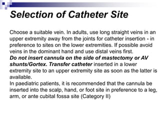 Selection of Catheter Site
Choose a suitable vein. In adults, use long straight veins in an
upper extremity away from the joints for catheter insertion - in
preference to sites on the lower extremities. If possible avoid
veins in the dominant hand and use distal veins first.
Do not insert cannula on the side of mastectomy or AV
shunts/Gortex. Transfer catheter inserted in a lower
extremity site to an upper extremity site as soon as the latter is
available.
In paediatric patients, it is recommended that the cannula be
inserted into the scalp, hand, or foot site in preference to a leg,
arm, or ante cubital fossa site (Category II)
 