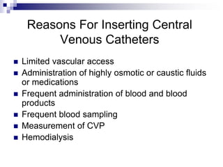 Reasons For Inserting Central
Venous Catheters
 Limited vascular access
 Administration of highly osmotic or caustic fluids
or medications
 Frequent administration of blood and blood
products
 Frequent blood sampling
 Measurement of CVP
 Hemodialysis
 