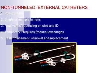 NON-TUNNELED EXTERNAL CATHETERS
1. Polyurethane
2. Single or multiple lumens
3. Flow varies depending on size and ID
4. Temporary - requires frequent exchanges
5. Easier placement, removal and replacement
 