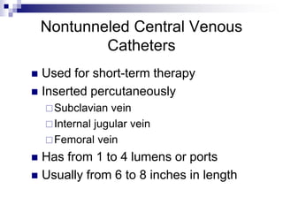 Nontunneled Central Venous
Catheters
 Used for short-term therapy
 Inserted percutaneously
Subclavian vein
Internal jugular vein
Femoral vein
 Has from 1 to 4 lumens or ports
 Usually from 6 to 8 inches in length
 