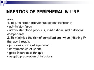 INSERTION OF PERIPHERAL IV LINE
Aims
1. To gain peripheral venous access in order to:
• administer fluids
• administer blood products, medications and nutritional
components
2. To minimise the risk of complications when initiating IV
therapy through:
• judicious choice of equipment
• careful choice of IV site
• good insertion technique
• aseptic preparation of infusions
 