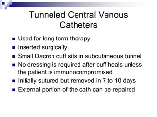 Tunneled Central Venous
Catheters
 Used for long term therapy
 Inserted surgically
 Small Dacron cuff sits in subcutaneous tunnel
 No dressing is required after cuff heals unless
the patient is immunocompromised
 Initially sutured but removed in 7 to 10 days
 External portion of the cath can be repaired
 